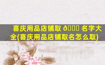 喜庆用品店铺取 🐟 名字大全(喜庆用品店铺取名怎么取)